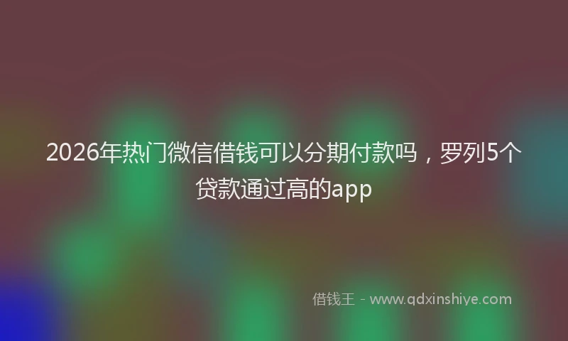 2026年热门微信借钱可以分期付款吗，罗列5个贷款通过高的app