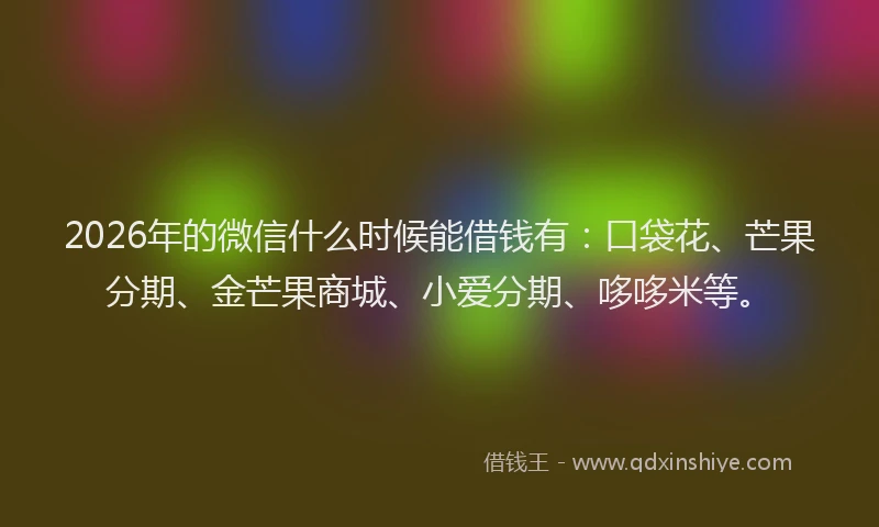 2026年的微信什么时候能借钱有：口袋花、芒果分期、金芒果商城、小爱分期、哆哆米等。