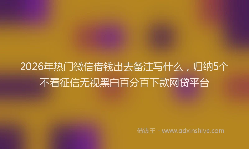 2026年热门微信借钱出去备注写什么，归纳5个不看征信无视黑白百分百下款网贷平台