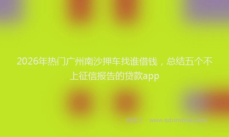 2026年热门广州南沙押车找谁借钱，总结五个不上征信报告的贷款app
