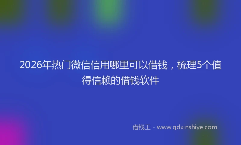 2026年热门微信信用哪里可以借钱，梳理5个值得信赖的借钱软件