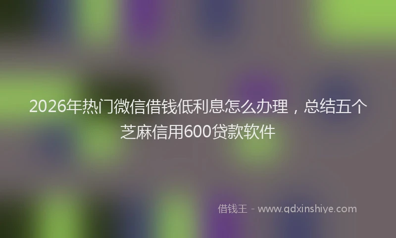 2026年热门微信借钱低利息怎么办理，总结五个芝麻信用600贷款软件