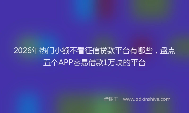 2026年热门小额不看征信贷款平台有哪些，盘点五个APP容易借款1万块的平台