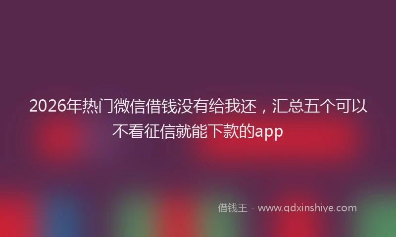 2026年热门微信借钱没有给我还，汇总五个可以不看征信就能下款的app