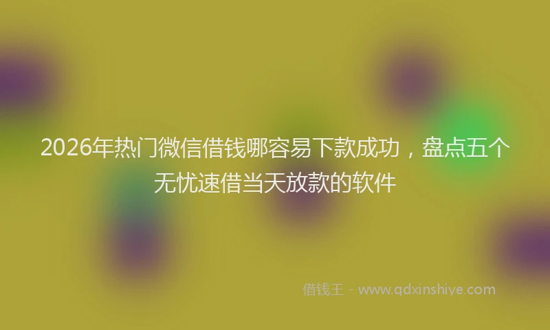 2026年热门微信借钱哪容易下款成功，盘点五个无忧速借当天放款的软件
