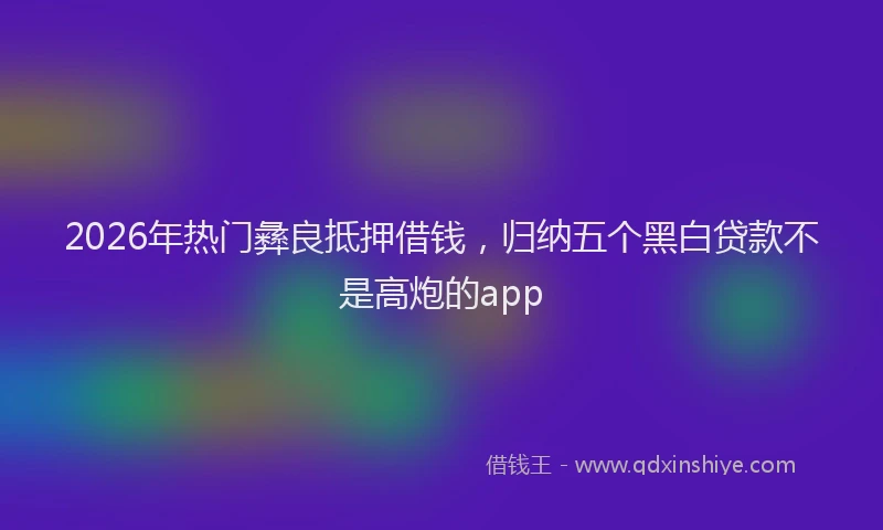 2026年热门彝良抵押借钱，归纳五个黑白贷款不是高炮的app