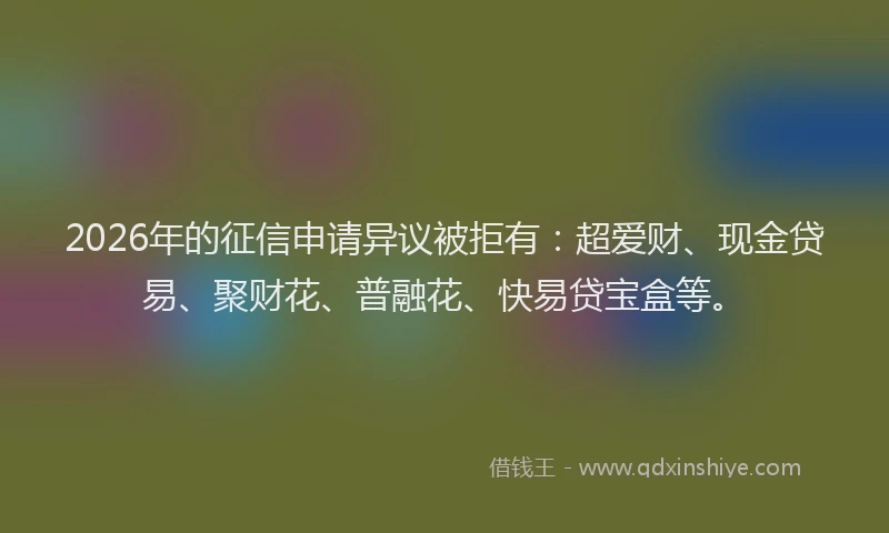 2026年的征信申请异议被拒有：超爱财、现金贷易、聚财花、普融花、快易贷宝盒等。