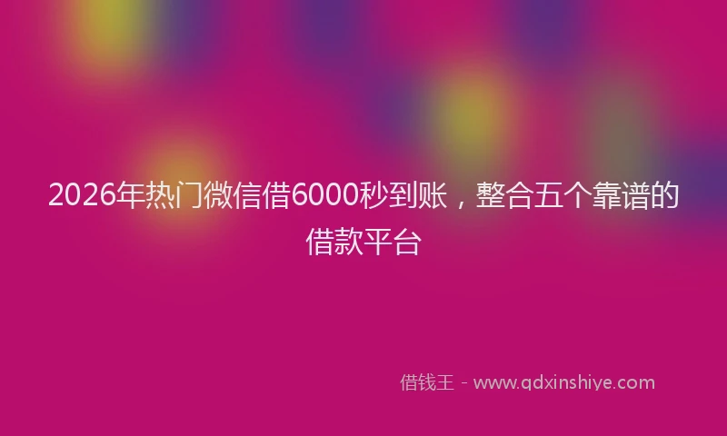 2026年热门微信借6000秒到账，整合五个靠谱的借款平台