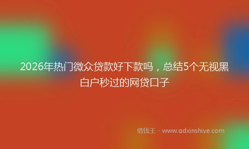 2026年热门微众贷款好下款吗,总结5个无视黑白户秒过的网贷口子