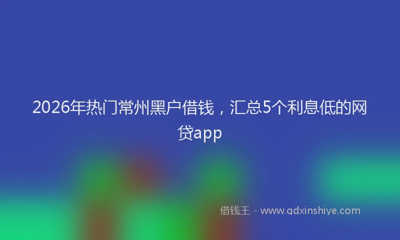 2026年热门常州黑户借钱，汇总5个利息低的网贷app