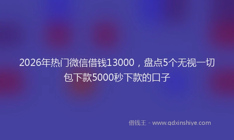 2026年热门微信借钱13000，盘点5个无视一切包下款5000秒下款的口子