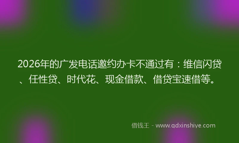 2026年的广发电话邀约办卡不通过有:维信闪贷、任性贷、时代花、现金借款、借贷宝速借等。
