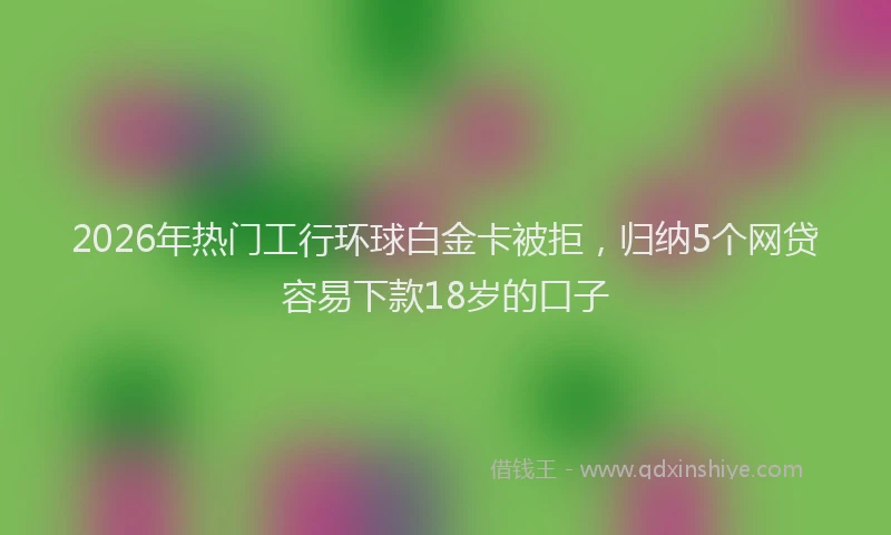 2026年热门工行环球白金卡被拒，归纳5个网贷容易下款18岁的口子