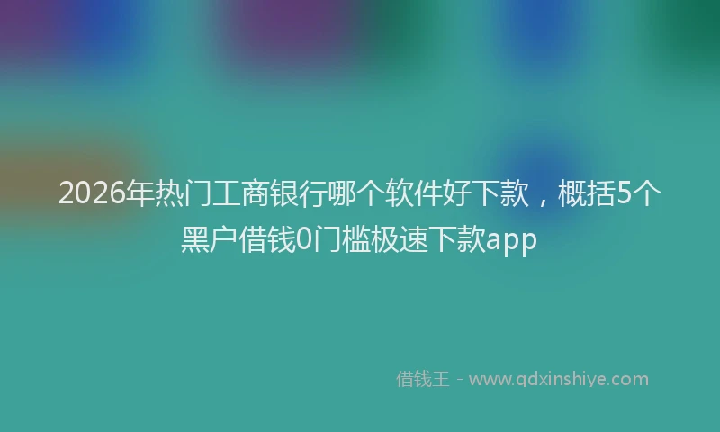 2026年热门工商银行哪个软件好下款，概括5个黑户借钱0门槛极速下款app