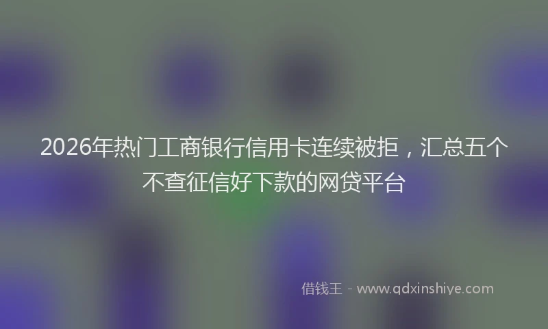 2026年热门工商银行信用卡连续被拒，汇总五个不查征信好下款的网贷平台