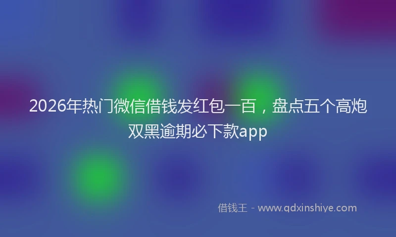 2026年热门微信借钱发红包一百，盘点五个高炮双黑逾期必下款app