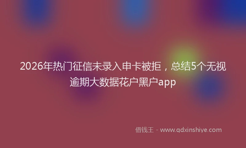 2026年热门征信未录入申卡被拒，总结5个无视逾期大数据花户黑户app