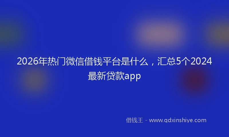 2026年热门微信借钱平台是什么，汇总5个2024最新贷款app
