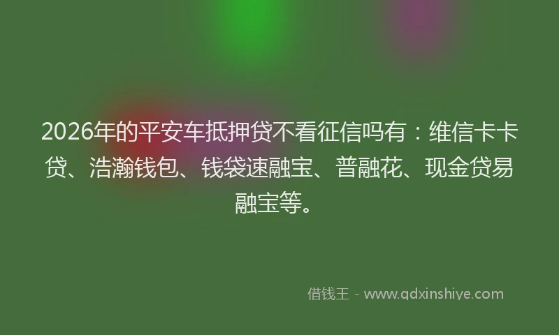 2026年的平安车抵押贷不看征信吗有：维信卡卡贷、浩瀚钱包、钱袋速融宝、普融花、现金贷易融宝等。