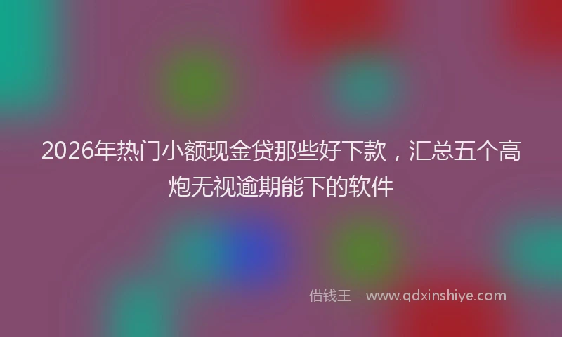 2026年热门小额现金贷那些好下款，汇总五个高炮无视逾期能下的软件