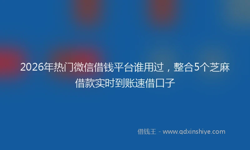 2026年热门微信借钱平台谁用过，整合5个芝麻借款实时到账速借口子