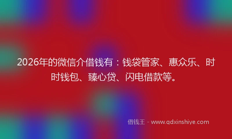 2026年的微信介借钱有：钱袋管家、惠众乐、时时钱包、臻心贷、闪电借款等。