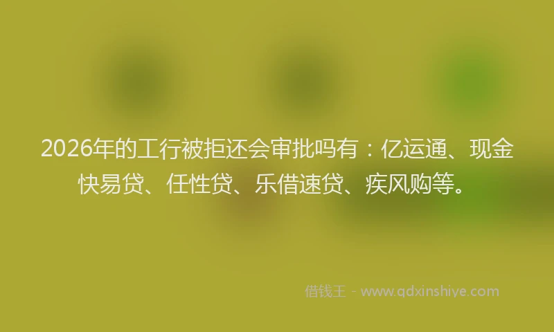 2026年的工行被拒还会审批吗有：亿运通、现金快易贷、任性贷、乐借速贷、疾风购等。