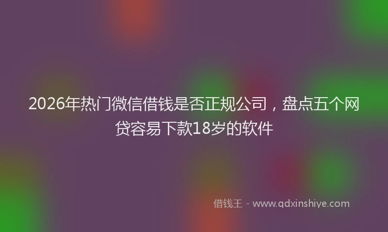 2026年热门微信借钱是否正规公司，盘点五个网贷容易下款18岁的软件