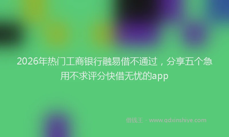 2026年热门工商银行融易借不通过，分享五个急用不求评分快借无忧的app