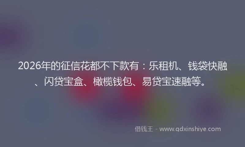 2026年的征信花都不下款有：乐租机、钱袋快融、闪贷宝盒、橄榄钱包、易贷宝速融等。