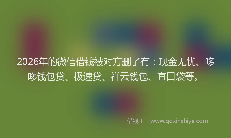 2026年的微信借钱被对方删了有：现金无忧、哆哆钱包贷、极速贷、祥云钱包、宜口袋等。