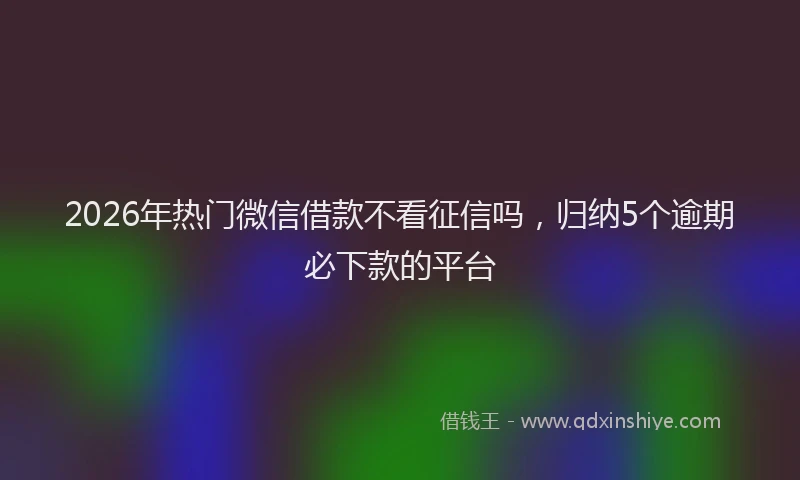 2026年热门微信借款不看征信吗，归纳5个逾期必下款的平台