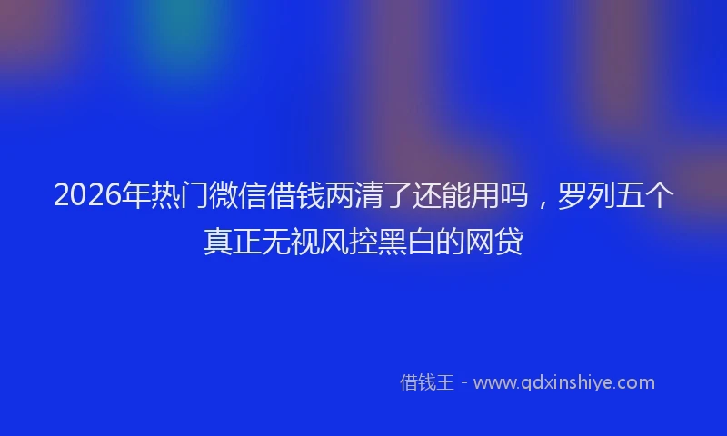2026年热门微信借钱两清了还能用吗，罗列五个真正无视风控黑白的网贷