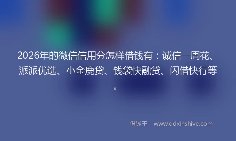 2026年的微信信用分怎样借钱有：诚信一周花、派派优选、小金鹿贷、钱袋快融贷、闪借快行等。