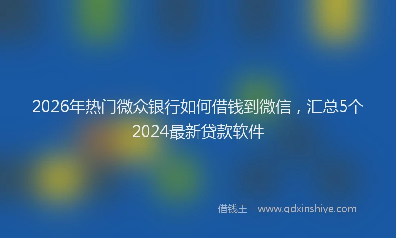 2026年热门微众银行如何借钱到微信，汇总5个2024最新贷款软件