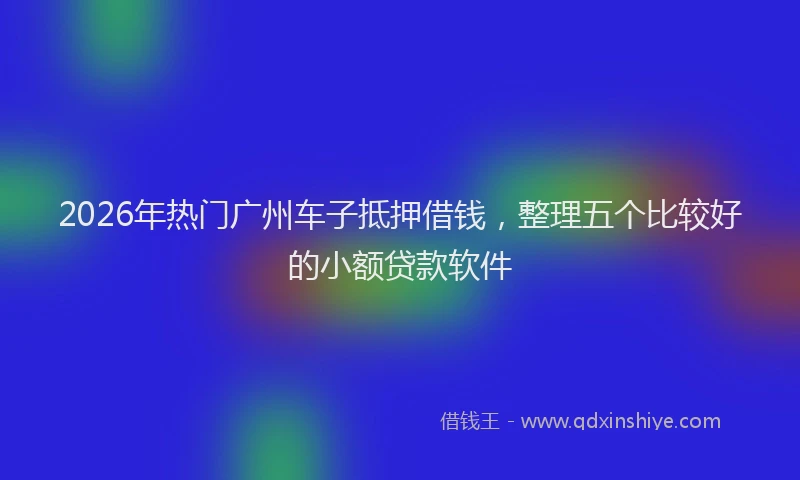 2026年热门广州车子抵押借钱，整理五个比较好的小额贷款软件