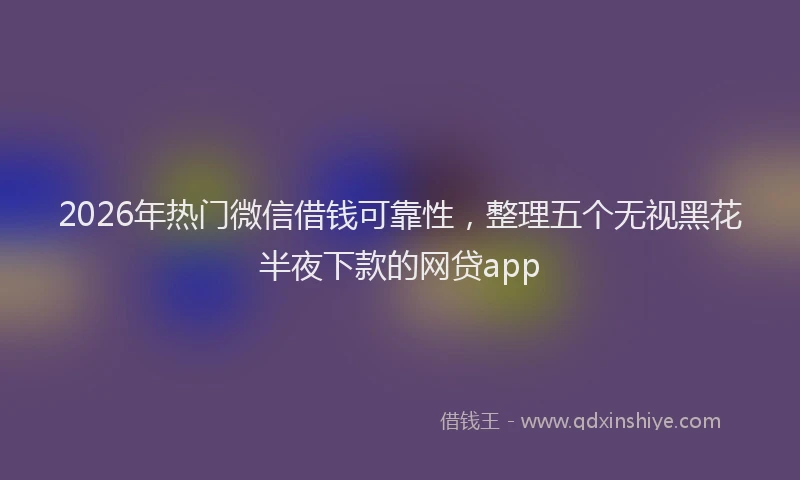 2026年热门微信借钱可靠性,整理五个无视黑花半夜下款的网贷app