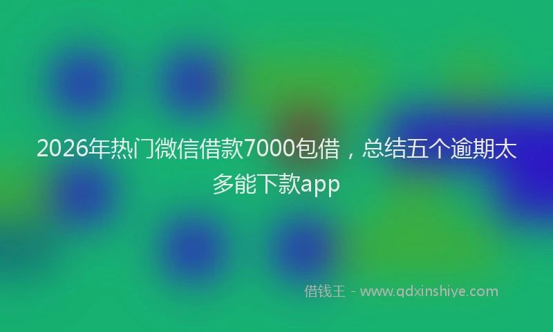 2026年热门微信借款7000包借,总结五个逾期太多能下款app
