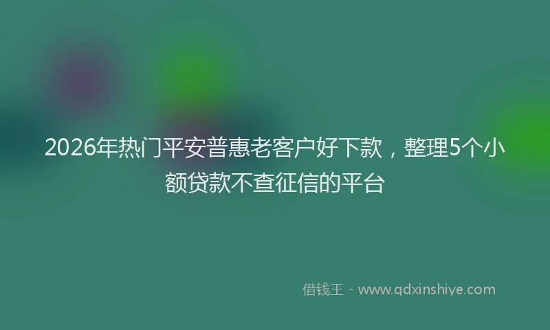 2026年热门平安普惠老客户好下款，整理5个小额贷款不查征信的平台