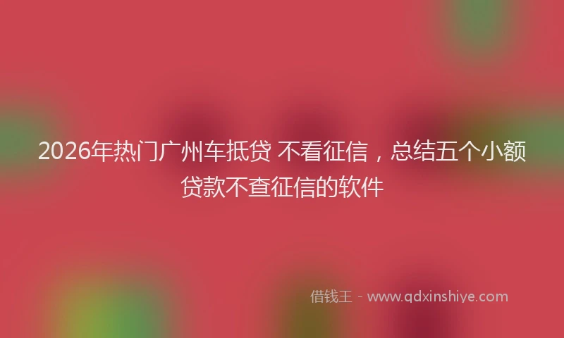 2026年热门广州车抵贷 不看征信，总结五个小额贷款不查征信的软件