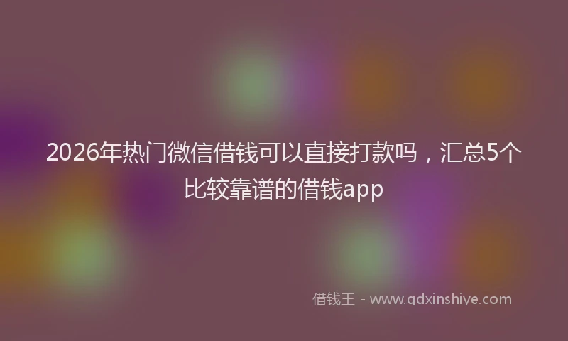 2026年热门微信借钱可以直接打款吗，汇总5个比较靠谱的借钱app