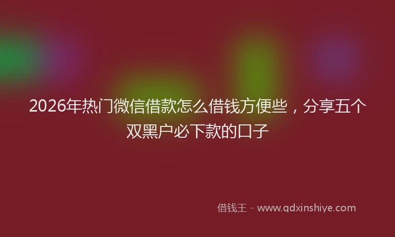 2026年热门微信借款怎么借钱方便些,分享五个双黑户必下款的口子
