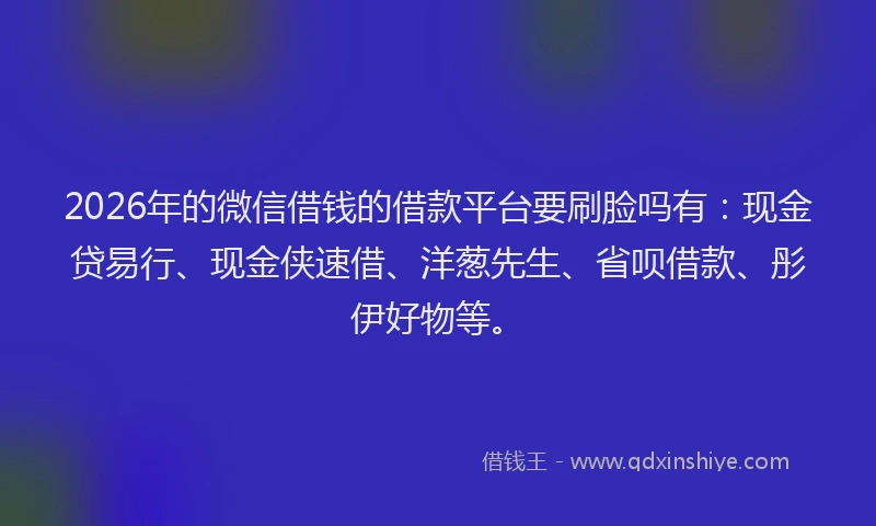 2026年的微信借钱的借款平台要刷脸吗有：现金贷易行、现金侠速借、洋葱先生、省呗借款、彤伊好物等。