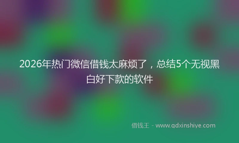 2026年热门微信借钱太麻烦了，总结5个无视黑白好下款的软件