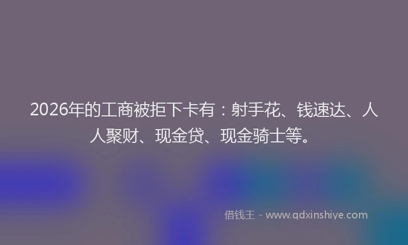 2026年的工商被拒下卡有：射手花、钱速达、人人聚财、现金贷、现金骑士等。