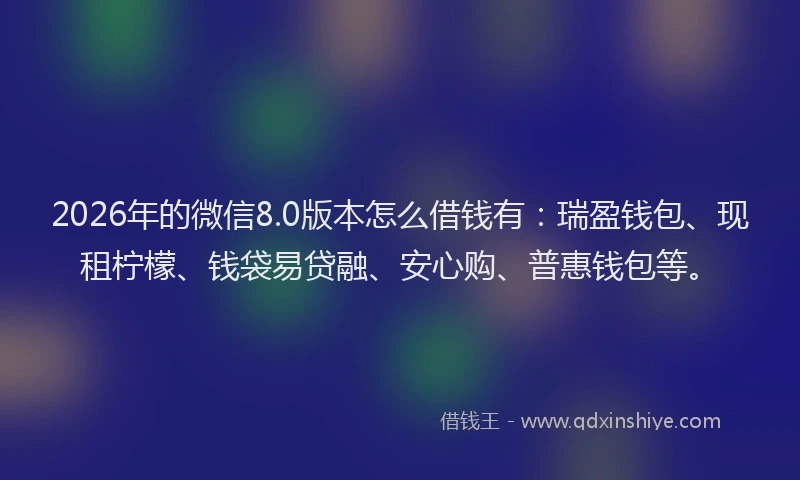 2026年的微信8.0版本怎么借钱有：瑞盈钱包、现租柠檬、钱袋易贷融、安心购、普惠钱包等。