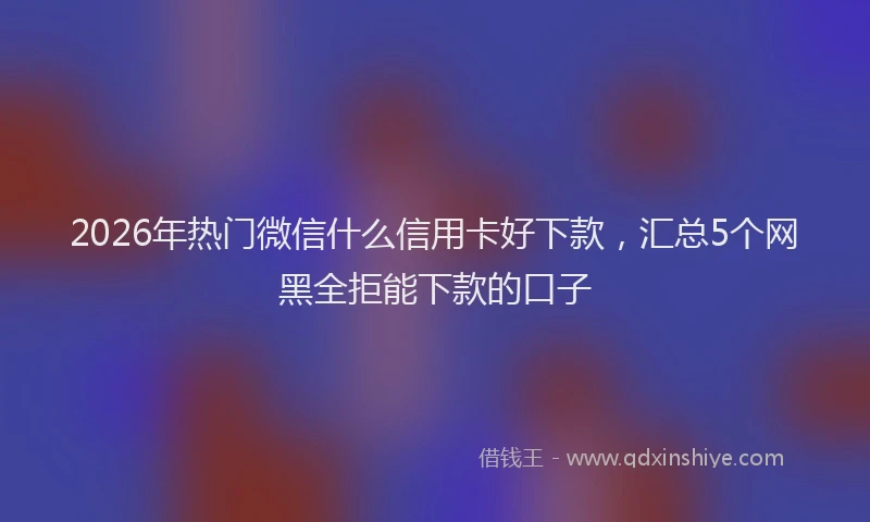 2026年热门微信什么信用卡好下款，汇总5个网黑全拒能下款的口子