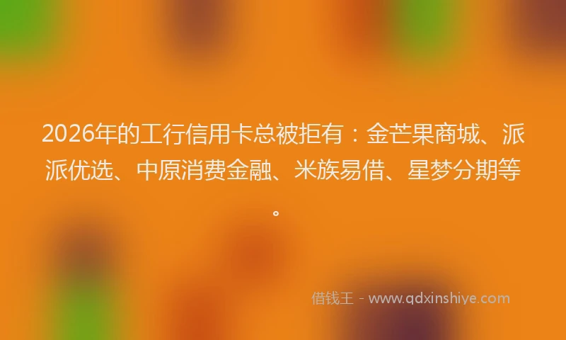 2026年的工行信用卡总被拒有：金芒果商城、派派优选、中原消费金融、米族易借、星梦分期等。