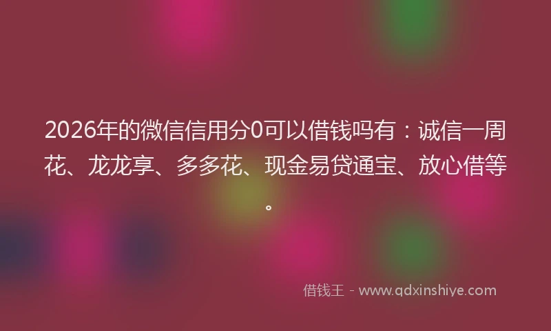 2026年的微信信用分0可以借钱吗有：诚信一周花、龙龙享、多多花、现金易贷通宝、放心借等。
