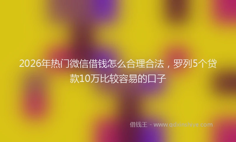 2026年热门微信借钱怎么合理合法，罗列5个贷款10万比较容易的口子